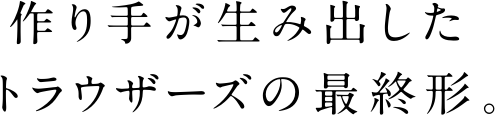 作り手が生み出したトラウザーズの最終形。